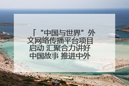 “中国与世界”外文网络传播平台项目启动 汇聚合力讲好中国故事 推进中外文明交流互鉴
