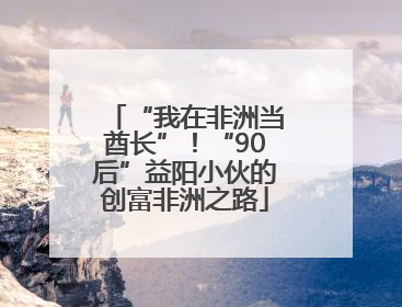 “我在非洲当酋长”！“90后”益阳小伙的创富非洲之路