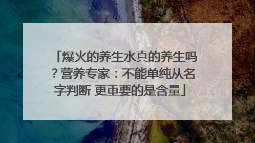 爆火的养生水真的养生吗？营养专家：不能单纯从名字判断 更重要的是含量