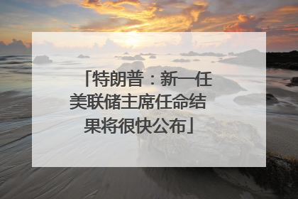特朗普：新一任美联储主席任命结果将很快公布
