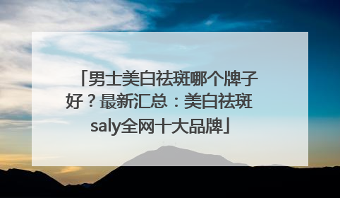 男士美白祛斑哪个牌子好？最新汇总：美白祛斑saly全网十大品牌