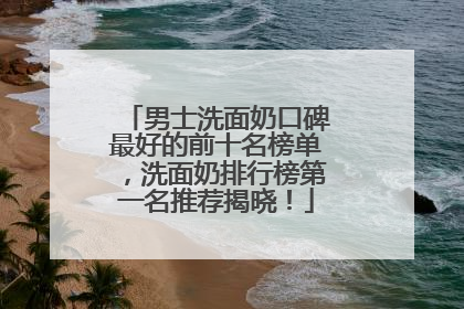 男士洗面奶口碑最好的前十名榜单，洗面奶排行榜第一名推荐揭晓！