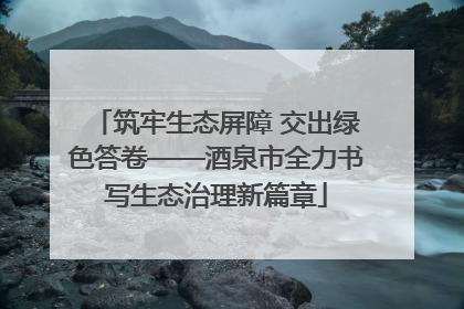 筑牢生态屏障 交出绿色答卷——酒泉市全力书写生态治理新篇章