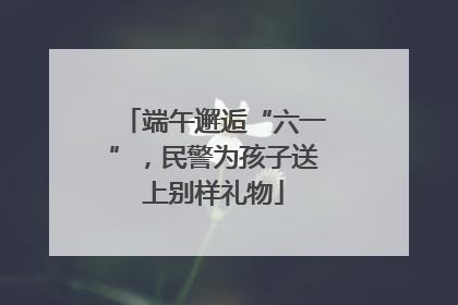 端午邂逅“六一”，民警为孩子送上别样礼物