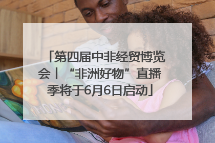 第四届中非经贸博览会丨“非洲好物”直播季将于6月6日启动