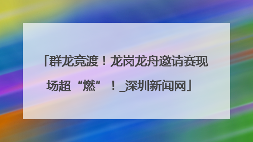 群龙竞渡！龙岗龙舟邀请赛现场超“燃”！_深圳新闻网