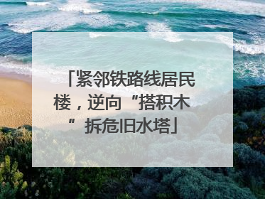 紧邻铁路线居民楼，逆向“搭积木”拆危旧水塔