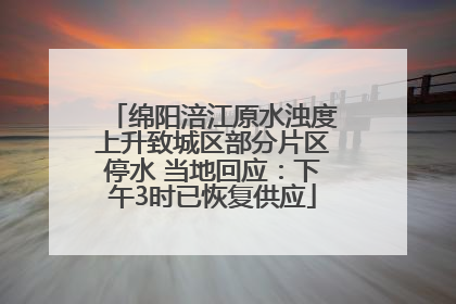 绵阳涪江原水浊度上升致城区部分片区停水 当地回应：下午3时已恢复供应