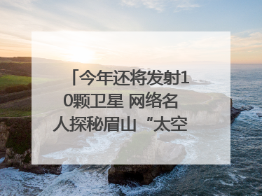 今年还将发射10颗卫星 网络名人探秘眉山“太空之眼”建设密码｜网络名人四川行