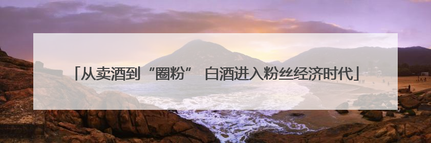 从卖酒到“圈粉” 白酒进入粉丝经济时代