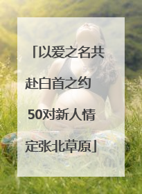 以爱之名共赴白首之约 50对新人情定张北草原