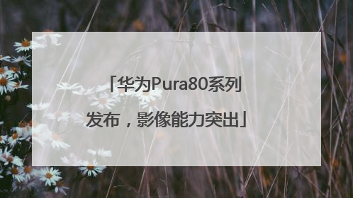 华为Pura80系列发布，影像能力突出