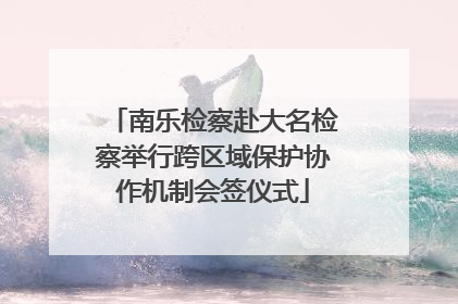 南乐检察赴大名检察举行跨区域保护协作机制会签仪式
