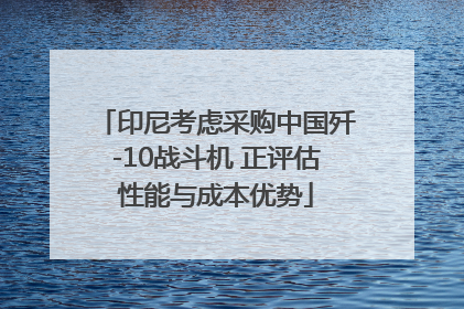印尼考虑采购中国歼-10战斗机 正评估性能与成本优势