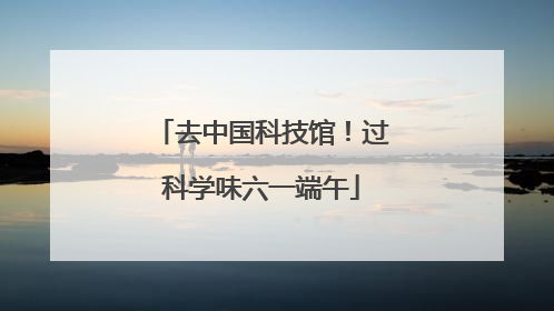 去中国科技馆！过科学味六一端午