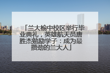 兰大榆中校区举行毕业典礼，英雄航天员唐胜杰勉励学子：成为最攒劲的兰大人