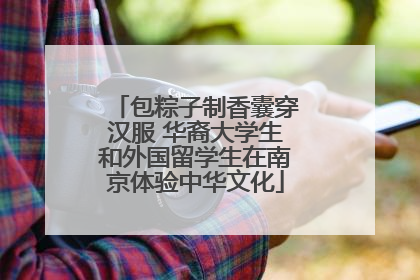 包粽子制香囊穿汉服 华裔大学生和外国留学生在南京体验中华文化