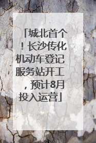 城北首个！长沙传化机动车登记服务站开工，预计8月投入运营