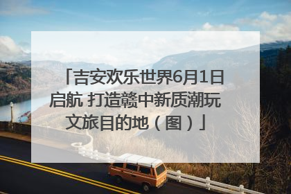 吉安欢乐世界6月1日启航 打造赣中新质潮玩文旅目的地（图）