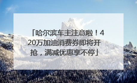 哈尔滨车主注意啦！420万加油消费券即将开抢，满减优惠享不停