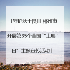 守护沃土良田 郴州市开展第35个全国“土地日”主题宣传活动