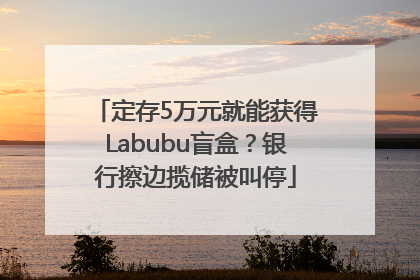 定存5万元就能获得Labubu盲盒？银行擦边揽储被叫停