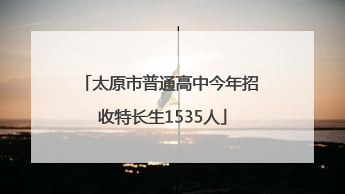 太原市普通高中今年招收特长生1535人