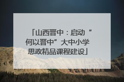 山西晋中：启动“何以晋中”大中小学思政精品课程建设