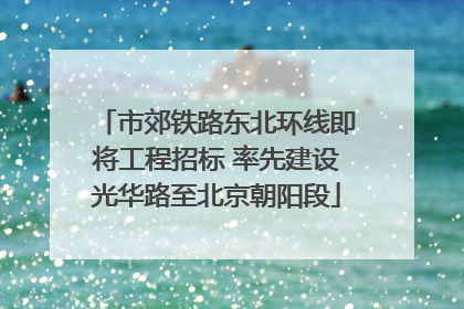 市郊铁路东北环线即将工程招标 率先建设光华路至北京朝阳段