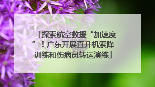 探索航空救援“加速度”！广东开展直升机索降训练和伤病员转运演练