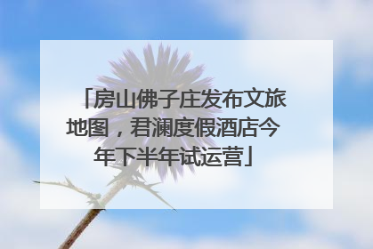 房山佛子庄发布文旅地图，君澜度假酒店今年下半年试运营