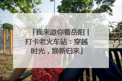 我来邀你看岳阳丨打卡老火车站：穿越时光，焕新归来