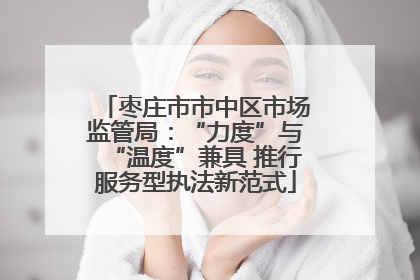 枣庄市市中区市场监管局：“力度”与“温度”兼具 推行服务型执法新范式