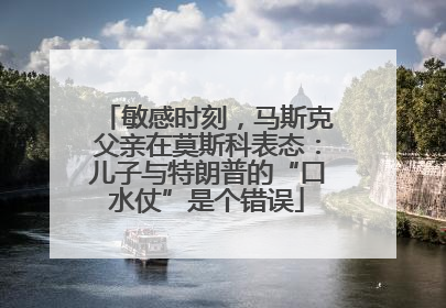 敏感时刻，马斯克父亲在莫斯科表态：儿子与特朗普的“口水仗”是个错误