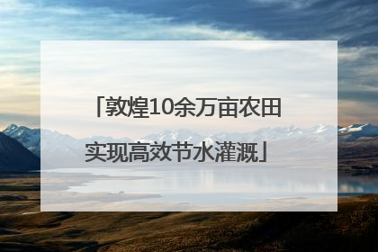 敦煌10余万亩农田实现高效节水灌溉