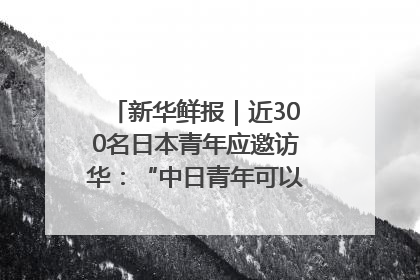 新华鲜报｜近300名日本青年应邀访华：“中日青年可以创造更好的未来”