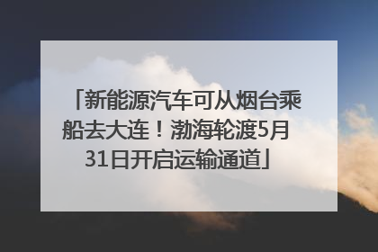 新能源汽车可从烟台乘船去大连！渤海轮渡5月31日开启运输通道