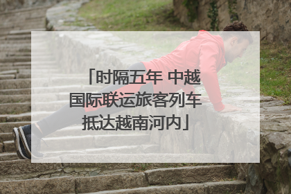 时隔五年 中越国际联运旅客列车抵达越南河内