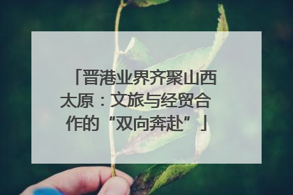 晋港业界齐聚山西太原：文旅与经贸合作的“双向奔赴”