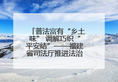普法富有“乡土味” 调解巧织“平安结”——福建省司法厅推进法治乡村建设出成效