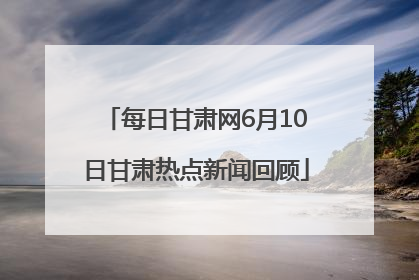 每日甘肃网6月10日甘肃热点新闻回顾