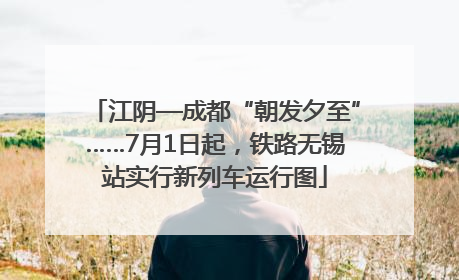 江阴—成都“朝发夕至”……7月1日起，铁路无锡站实行新列车运行图
