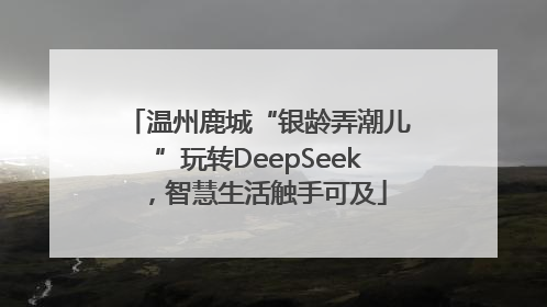 温州鹿城“银龄弄潮儿”玩转DeepSeek，智慧生活触手可及