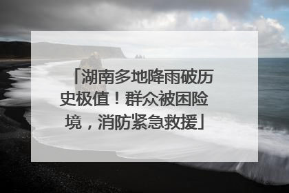 湖南多地降雨破历史极值！群众被困险境，消防紧急救援