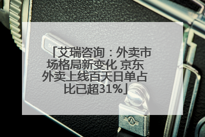 艾瑞咨询：外卖市场格局新变化 京东外卖上线百天日单占比已超31%