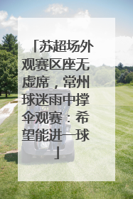 苏超场外观赛区座无虚席，常州球迷雨中撑伞观赛：希望能进一球