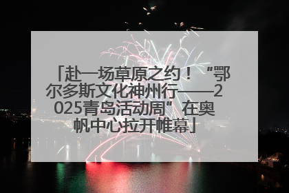 赴一场草原之约！“鄂尔多斯文化神州行——2025青岛活动周”在奥帆中心拉开帷幕
