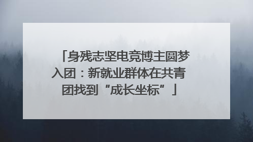 身残志坚电竞博主圆梦入团：新就业群体在共青团找到“成长坐标”