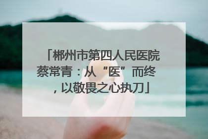 郴州市第四人民医院蔡常青：从“医”而终，以敬畏之心执刀