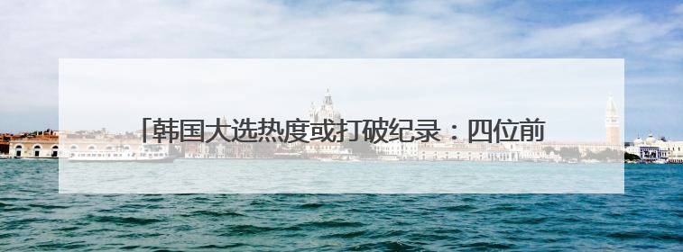 韩国大选热度或打破纪录:四位前总统站台,候选人“三足鼎立”